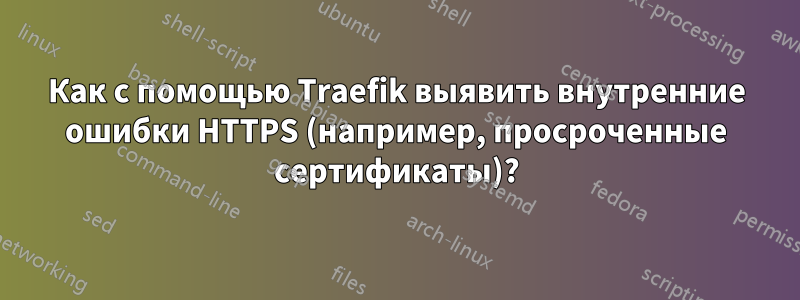 Как с помощью Traefik выявить внутренние ошибки HTTPS (например, просроченные сертификаты)?