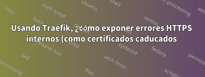 Usando Traefik, ¿cómo exponer errores HTTPS internos (como certificados caducados)?