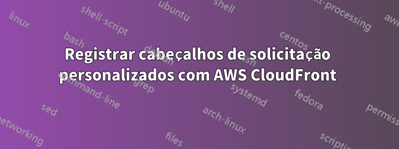 Registrar cabeçalhos de solicitação personalizados com AWS CloudFront