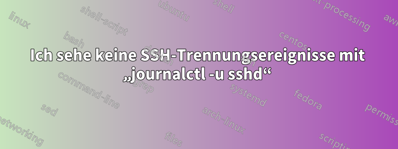 Ich sehe keine SSH-Trennungsereignisse mit „journalctl -u sshd“