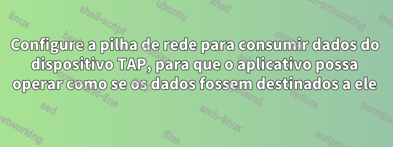 Configure a pilha de rede para consumir dados do dispositivo TAP, para que o aplicativo possa operar como se os dados fossem destinados a ele