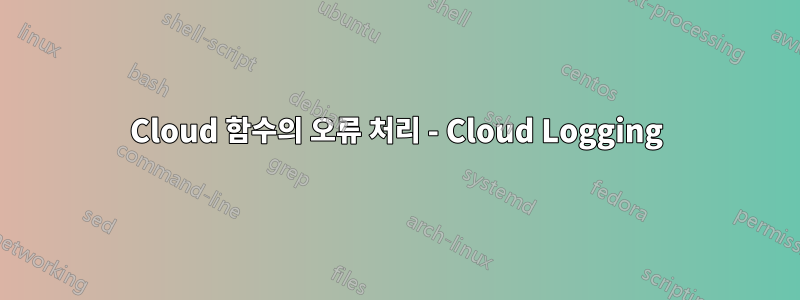 Cloud 함수의 오류 처리 - Cloud Logging