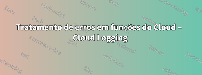 Tratamento de erros em funções do Cloud – Cloud Logging