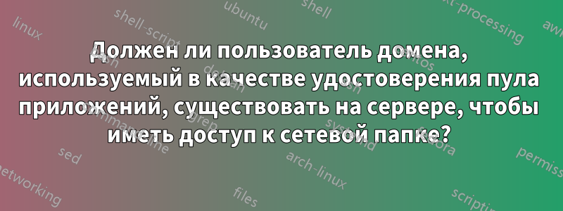 Должен ли пользователь домена, используемый в качестве удостоверения пула приложений, существовать на сервере, чтобы иметь доступ к сетевой папке?