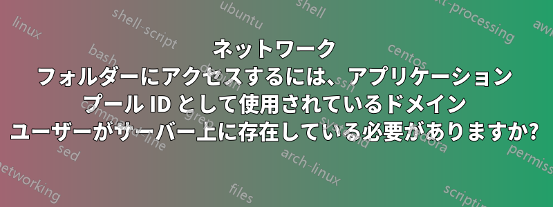 ネットワーク フォルダーにアクセスするには、アプリケーション プール ID として使用されているドメイン ユーザーがサーバー上に存在している必要がありますか?