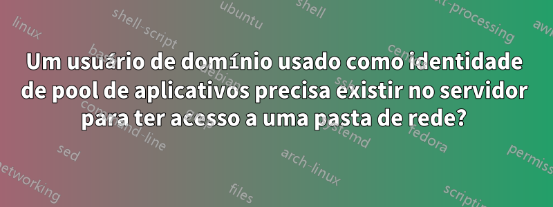 Um usuário de domínio usado como identidade de pool de aplicativos precisa existir no servidor para ter acesso a uma pasta de rede?