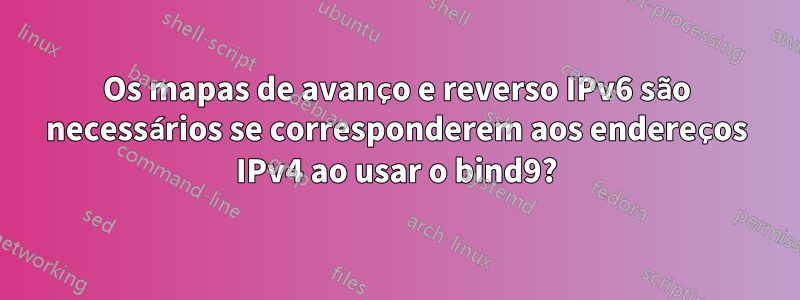 Os mapas de avanço e reverso IPv6 são necessários se corresponderem aos endereços IPv4 ao usar o bind9?