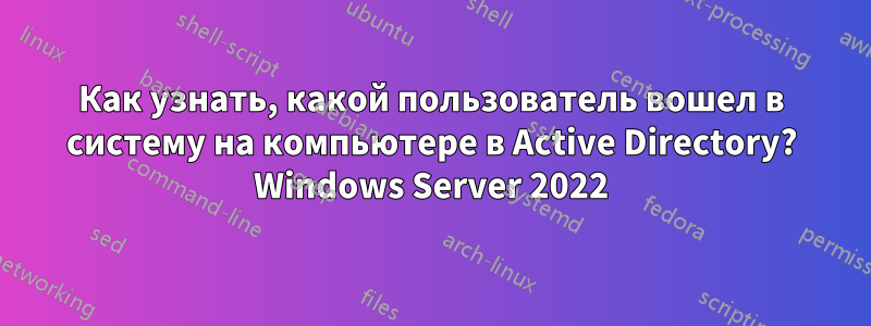 Как узнать, какой пользователь вошел в систему на компьютере в Active Directory? Windows Server 2022
