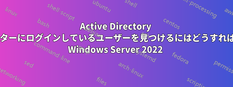 Active Directory でコンピューターにログインしているユーザーを見つけるにはどうすればいいですか? Windows Server 2022