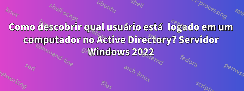 Como descobrir qual usuário está logado em um computador no Active Directory? Servidor Windows 2022