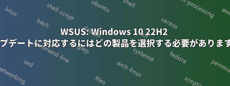 WSUS: Windows 10 22H2 アップデートに対応するにはどの製品を選択する必要がありますか?