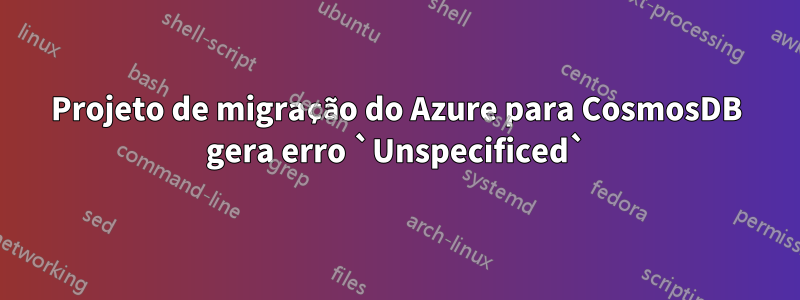 Projeto de migração do Azure para CosmosDB gera erro `Unspecificed`