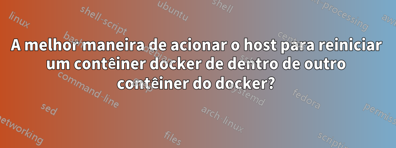 A melhor maneira de acionar o host para reiniciar um contêiner docker de dentro de outro contêiner do docker?