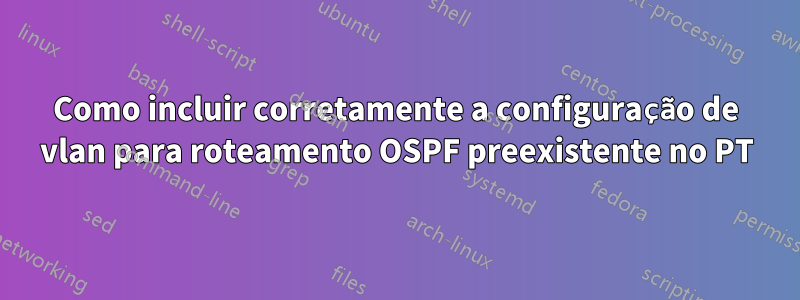 Como incluir corretamente a configuração de vlan para roteamento OSPF preexistente no PT