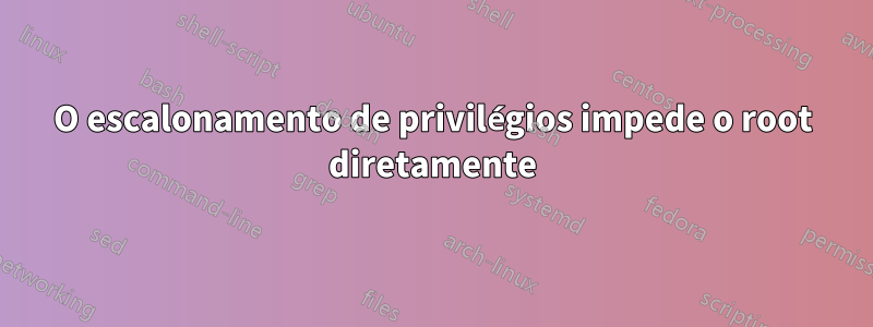 O escalonamento de privilégios impede o root diretamente