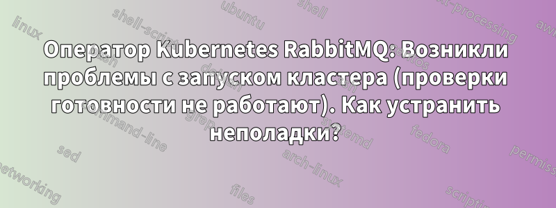 Оператор Kubernetes RabbitMQ: Возникли проблемы с запуском кластера (проверки готовности не работают). Как устранить неполадки?