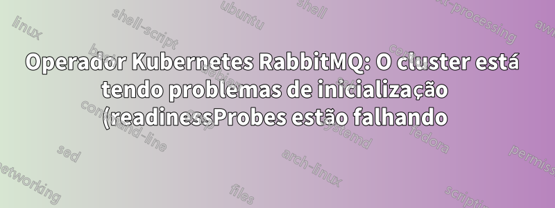 Operador Kubernetes RabbitMQ: O cluster está tendo problemas de inicialização (readinessProbes estão falhando), como solucionar problemas adicionais?