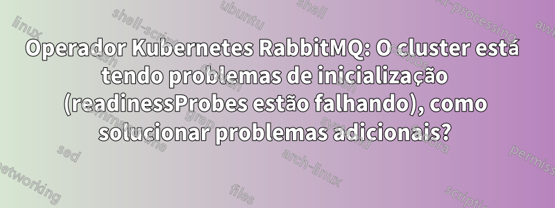 Operador Kubernetes RabbitMQ: O cluster está tendo problemas de inicialização (readinessProbes estão falhando), como solucionar problemas adicionais?