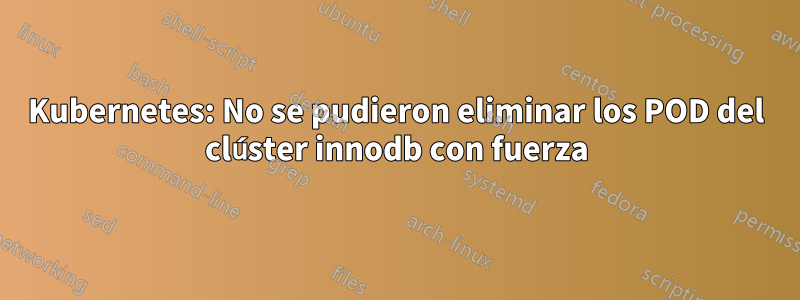 Kubernetes: No se pudieron eliminar los POD del clúster innodb con fuerza