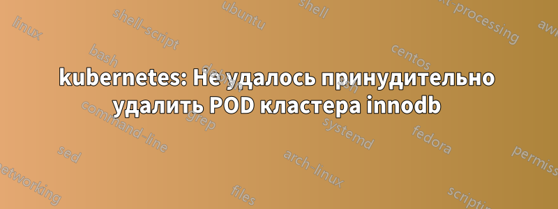 kubernetes: Не удалось принудительно удалить POD кластера innodb