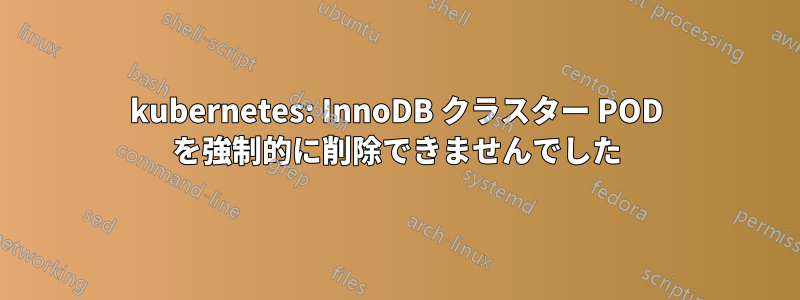 kubernetes: InnoDB クラスター POD を強制的に削除できませんでした