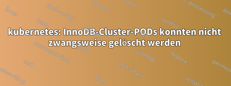 kubernetes: InnoDB-Cluster-PODs konnten nicht zwangsweise gelöscht werden