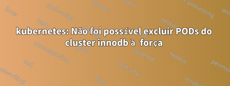 kubernetes: Não foi possível excluir PODs do cluster innodb à força