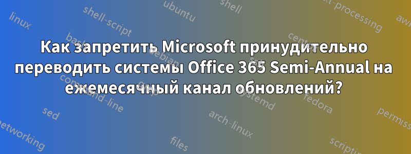 Как запретить Microsoft принудительно переводить системы Office 365 Semi-Annual на ежемесячный канал обновлений?