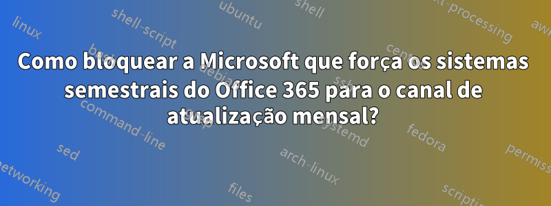 Como bloquear a Microsoft que força os sistemas semestrais do Office 365 para o canal de atualização mensal?