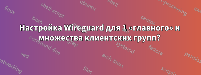 Настройка Wireguard для 1 «главного» и множества клиентских групп?