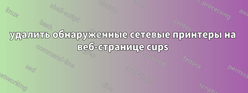 удалить обнаруженные сетевые принтеры на веб-странице cups