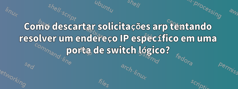 Como descartar solicitações arp tentando resolver um endereço IP específico em uma porta de switch lógico?