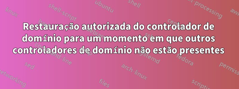 Restauração autorizada do controlador de domínio para um momento em que outros controladores de domínio não estão presentes