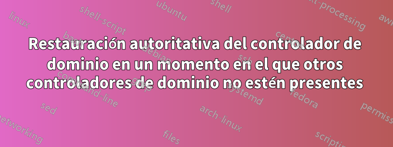 Restauración autoritativa del controlador de dominio en un momento en el que otros controladores de dominio no estén presentes