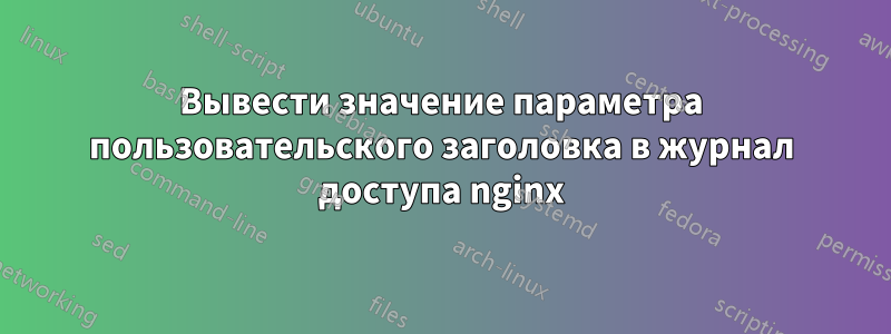 Вывести значение параметра пользовательского заголовка в журнал доступа nginx