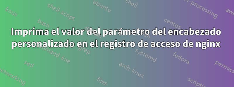 Imprima el valor del parámetro del encabezado personalizado en el registro de acceso de nginx