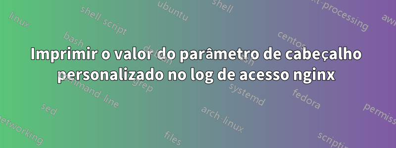 Imprimir o valor do parâmetro de cabeçalho personalizado no log de acesso nginx