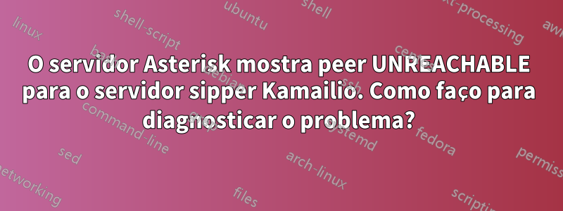 O servidor Asterisk mostra peer UNREACHABLE para o servidor sipper Kamailio. Como faço para diagnosticar o problema?