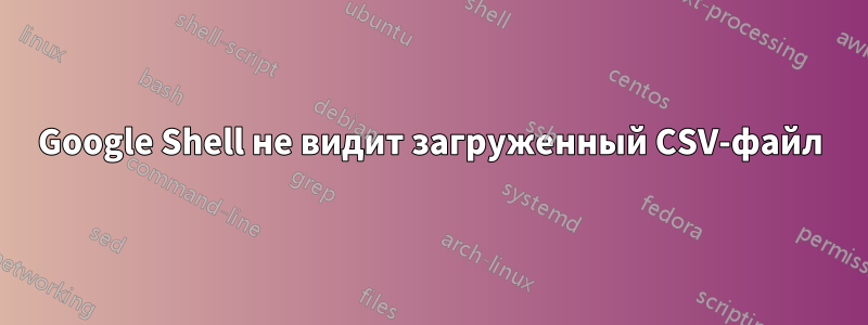 Google Shell не видит загруженный CSV-файл