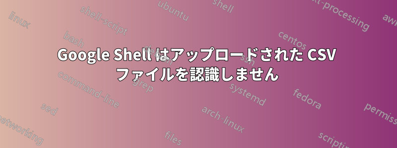 Google Shell はアップロードされた CSV ファイルを認識しません