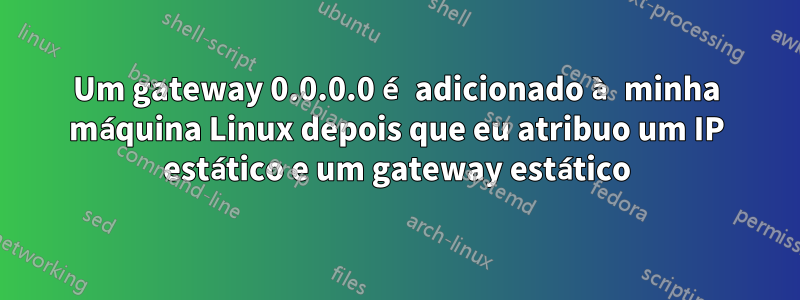 Um gateway 0.0.0.0 é adicionado à minha máquina Linux depois que eu atribuo um IP estático e um gateway estático