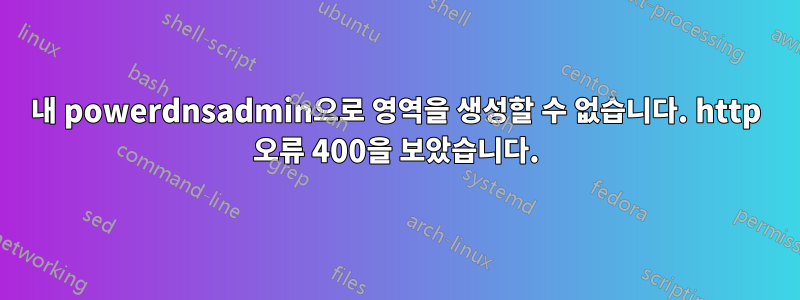 내 powerdnsadmin으로 영역을 생성할 수 없습니다. http 오류 400을 보았습니다.