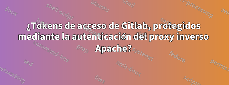 ¿Tokens de acceso de Gitlab, protegidos mediante la autenticación del proxy inverso Apache?