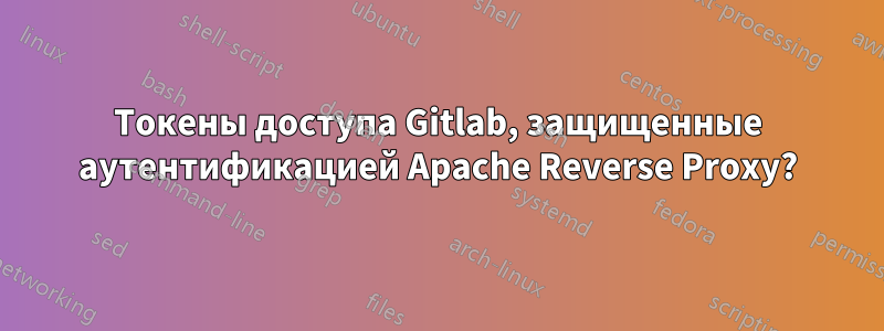 Токены доступа Gitlab, защищенные аутентификацией Apache Reverse Proxy?