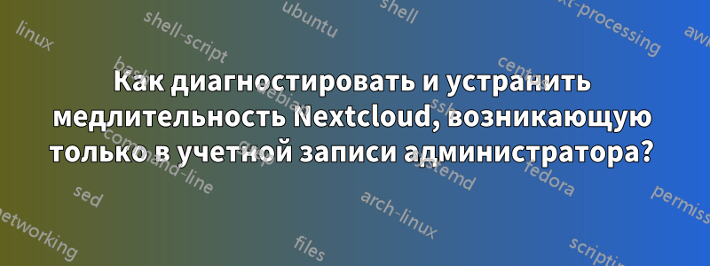 Как диагностировать и устранить медлительность Nextcloud, возникающую только в учетной записи администратора?