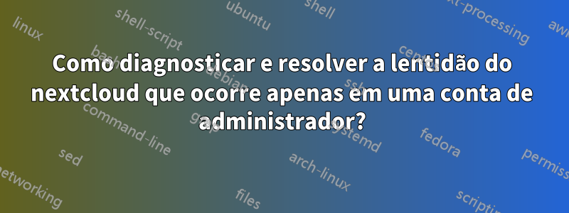 Como diagnosticar e resolver a lentidão do nextcloud que ocorre apenas em uma conta de administrador?