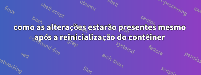 como as alterações estarão presentes mesmo após a reinicialização do contêiner