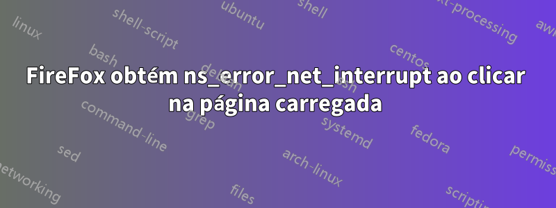 FireFox obtém ns_error_net_interrupt ao clicar na página carregada