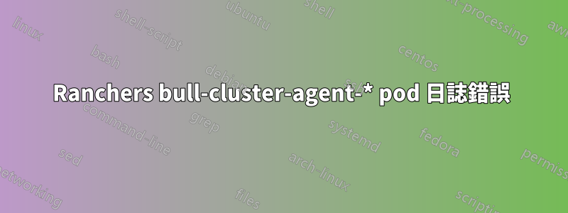 Ranchers bull-cluster-agent-* pod 日誌錯誤