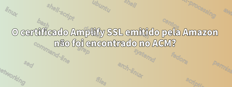 O certificado Amplify SSL emitido pela Amazon não foi encontrado no ACM?